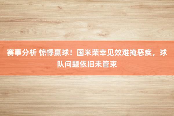 赛事分析 惊悸赢球！国米荣幸见效难掩恶疾，球队问题依旧未管束