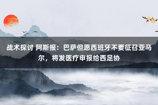 战术探讨 阿斯报：巴萨但愿西班牙不要征召亚马尔，将发医疗申报给西足协