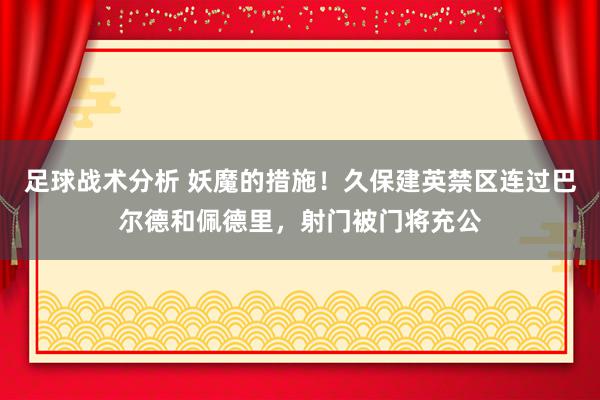 足球战术分析 妖魔的措施！久保建英禁区连过巴尔德和佩德里，射门被门将充公