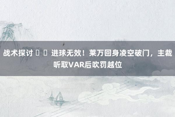 战术探讨 ❌️进球无效！莱万回身凌空破门，主裁听取VAR后吹罚越位