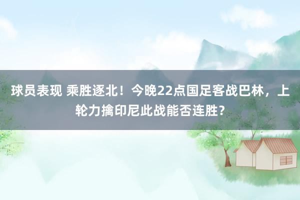 球员表现 乘胜逐北！今晚22点国足客战巴林，上轮力擒印尼此战能否连胜？