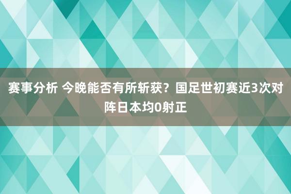 赛事分析 今晚能否有所斩获？国足世初赛近3次对阵日本均0射正