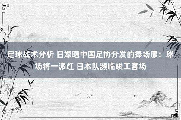 足球战术分析 日媒晒中国足协分发的捧场服：球场将一派红 日本队濒临竣工客场