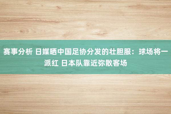 赛事分析 日媒晒中国足协分发的壮胆服：球场将一派红 日本队靠近弥散客场