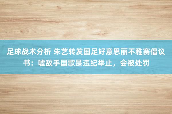 足球战术分析 朱艺转发国足好意思丽不雅赛倡议书：嘘敌手国歌是违纪举止，会被处罚