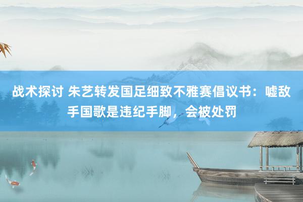 战术探讨 朱艺转发国足细致不雅赛倡议书：嘘敌手国歌是违纪手脚，会被处罚