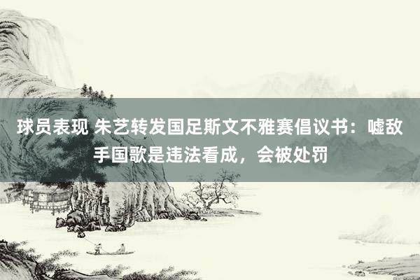 球员表现 朱艺转发国足斯文不雅赛倡议书：嘘敌手国歌是违法看成，会被处罚