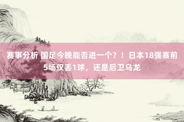 赛事分析 国足今晚能否进一个？！日本18强赛前5场仅丢1球，还是后卫乌龙