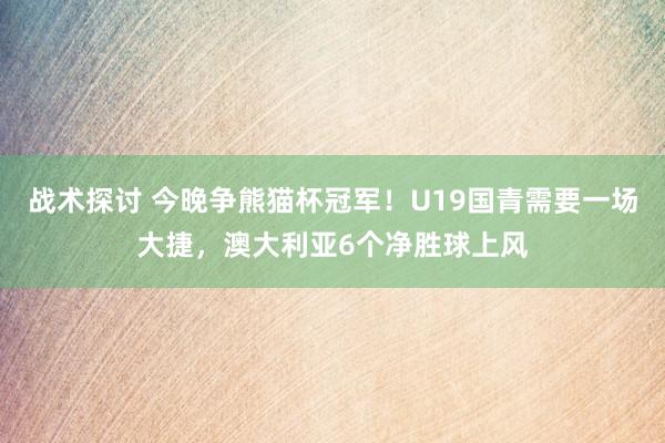 战术探讨 今晚争熊猫杯冠军！U19国青需要一场大捷，澳大利亚6个净胜球上风