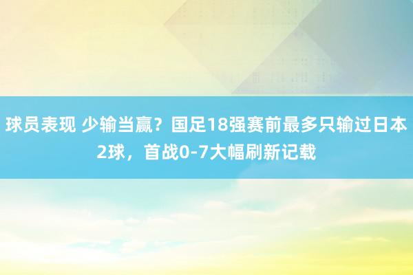 球员表现 少输当赢？国足18强赛前最多只输过日本2球，首战0-7大幅刷新记载