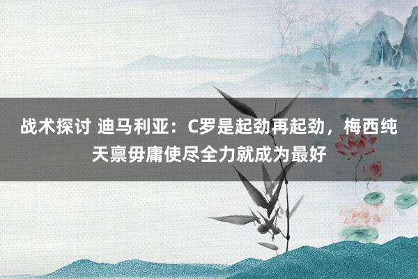 战术探讨 迪马利亚：C罗是起劲再起劲，梅西纯天禀毋庸使尽全力就成为最好