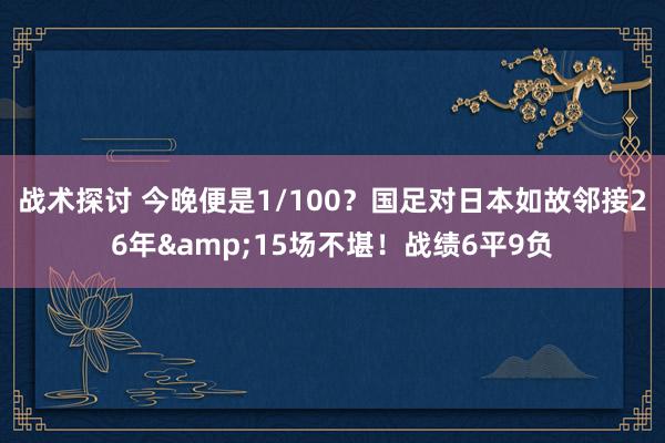 战术探讨 今晚便是1/100？国足对日本如故邻接26年&15场不堪！战绩6平9负