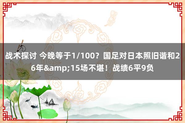 战术探讨 今晚等于1/100？国足对日本照旧谐和26年&15场不堪！战绩6平9负