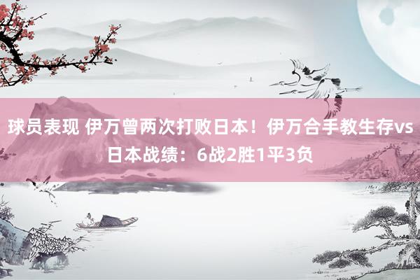 球员表现 伊万曾两次打败日本！伊万合手教生存vs日本战绩：6战2胜1平3负