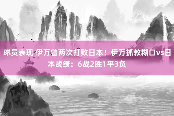 球员表现 伊万曾两次打败日本！伊万抓教糊口vs日本战绩：6战2胜1平3负