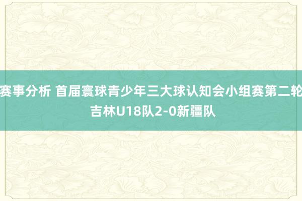 赛事分析 首届寰球青少年三大球认知会小组赛第二轮 吉林U18队2-0新疆队