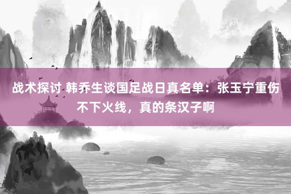 战术探讨 韩乔生谈国足战日真名单：张玉宁重伤不下火线，真的条汉子啊