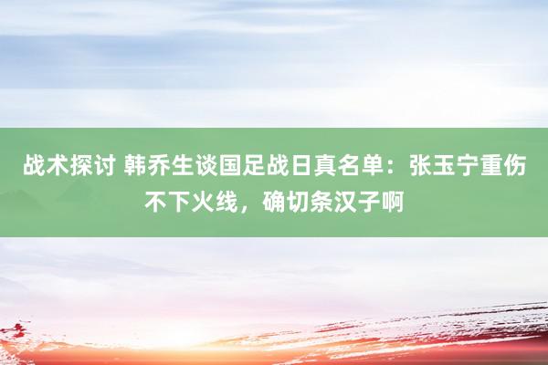 战术探讨 韩乔生谈国足战日真名单：张玉宁重伤不下火线，确切条汉子啊