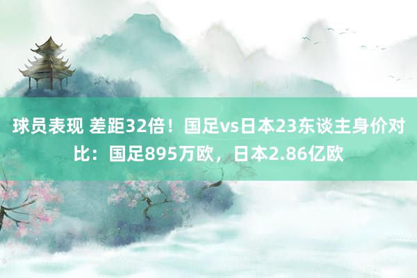 球员表现 差距32倍！国足vs日本23东谈主身价对比：国足895万欧，日本2.86亿欧