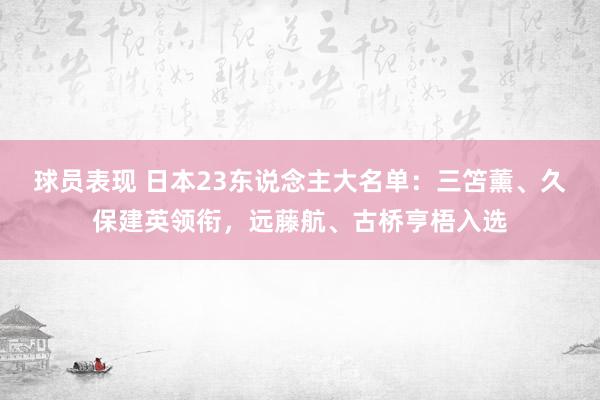 球员表现 日本23东说念主大名单：三笘薰、久保建英领衔，远藤航、古桥亨梧入选