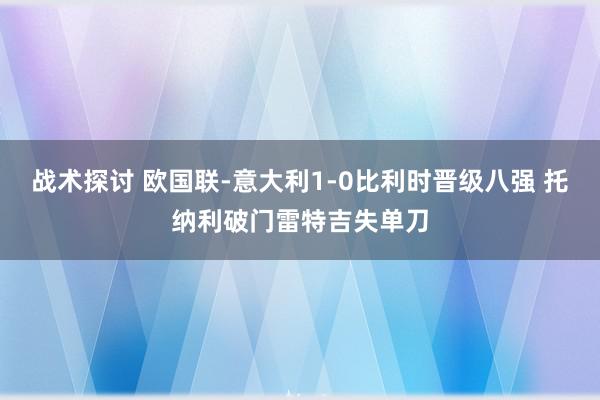 战术探讨 欧国联-意大利1-0比利时晋级八强 托纳利破门雷特吉失单刀