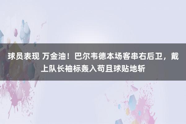 球员表现 万金油！巴尔韦德本场客串右后卫，戴上队长袖标轰入苟且球贴地斩