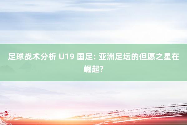 足球战术分析 U19 国足: 亚洲足坛的但愿之星在崛起?