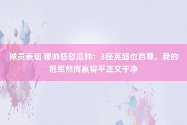 球员表现 穆帅怒怼瓜帅：3座英超也自尊，我的冠军然而赢得平正又干净