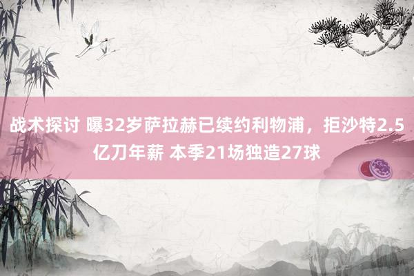 战术探讨 曝32岁萨拉赫已续约利物浦，拒沙特2.5亿刀年薪 本季21场独造27球