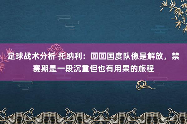 足球战术分析 托纳利：回回国度队像是解放，禁赛期是一段沉重但也有用果的旅程