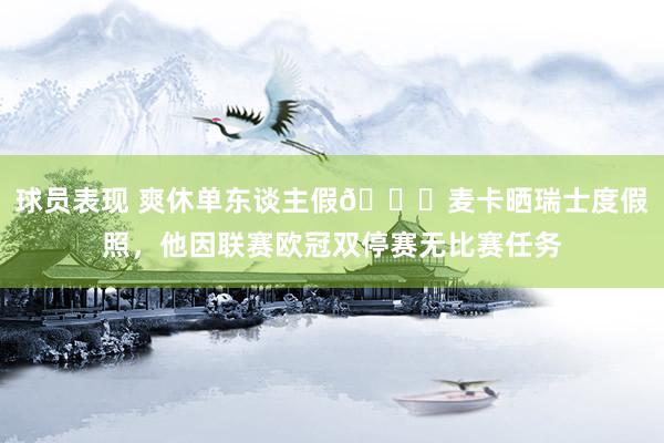 球员表现 爽休单东谈主假😀麦卡晒瑞士度假照，他因联赛欧冠双停赛无比赛任务