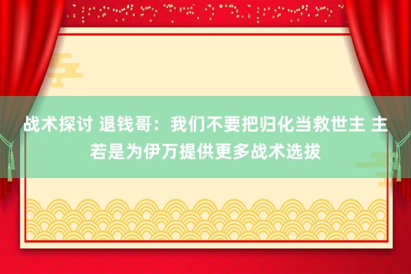 战术探讨 退钱哥：我们不要把归化当救世主 主若是为伊万提供更多战术选拔