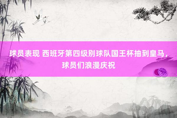 球员表现 西班牙第四级别球队国王杯抽到皇马，球员们浪漫庆祝