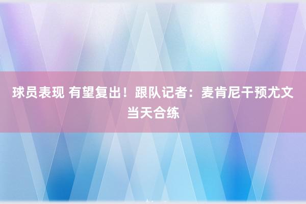 球员表现 有望复出！跟队记者：麦肯尼干预尤文当天合练