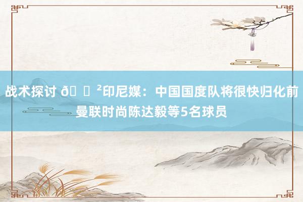 战术探讨 😲印尼媒：中国国度队将很快归化前曼联时尚陈达毅等5名球员