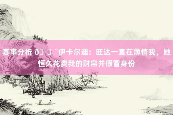 赛事分析 😨伊卡尔迪：旺达一直在薄情我，她恒久花费我的财帛并假冒身份