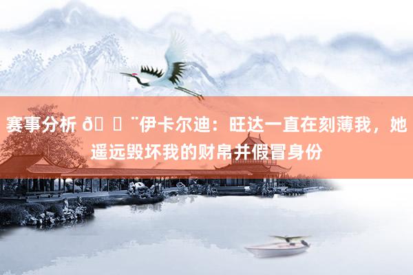 赛事分析 😨伊卡尔迪：旺达一直在刻薄我，她遥远毁坏我的财帛并假冒身份