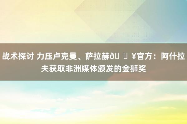 战术探讨 力压卢克曼、萨拉赫🔥官方：阿什拉夫获取非洲媒体颁发的金狮奖