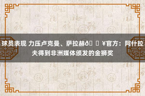 球员表现 力压卢克曼、萨拉赫🔥官方：阿什拉夫得到非洲媒体颁发的金狮奖