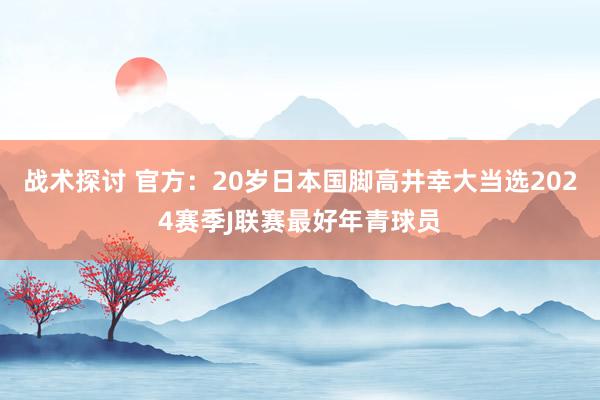 战术探讨 官方：20岁日本国脚高井幸大当选2024赛季J联赛最好年青球员