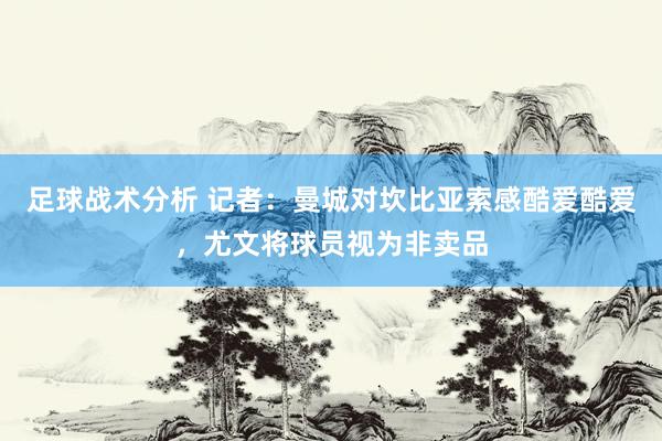 足球战术分析 记者：曼城对坎比亚索感酷爱酷爱，尤文将球员视为非卖品