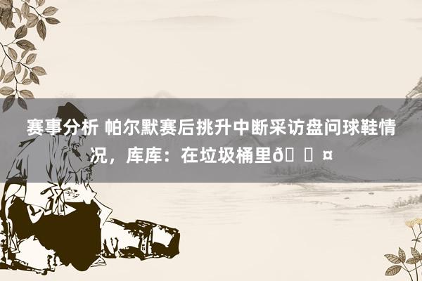 赛事分析 帕尔默赛后挑升中断采访盘问球鞋情况，库库：在垃圾桶里😤