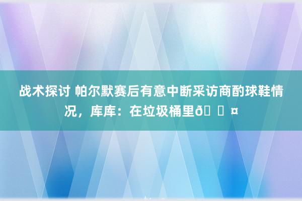 战术探讨 帕尔默赛后有意中断采访商酌球鞋情况，库库：在垃圾桶里😤