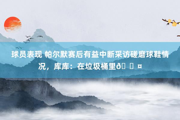 球员表现 帕尔默赛后有益中断采访磋磨球鞋情况，库库：在垃圾桶里😤