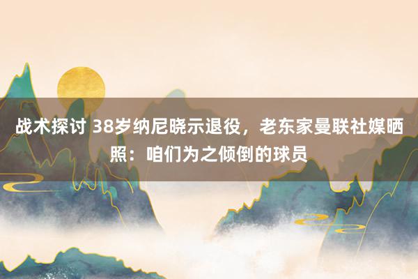 战术探讨 38岁纳尼晓示退役，老东家曼联社媒晒照：咱们为之倾倒的球员