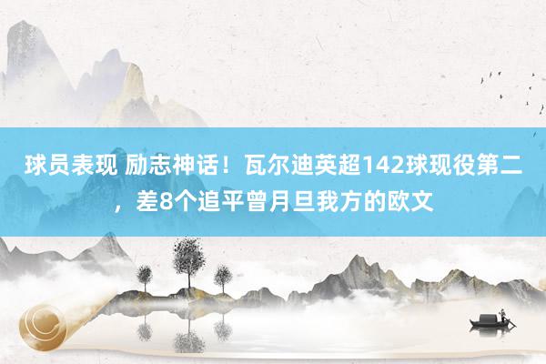 球员表现 励志神话！瓦尔迪英超142球现役第二，差8个追平曾月旦我方的欧文