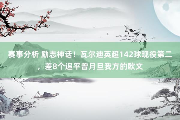 赛事分析 励志神话！瓦尔迪英超142球现役第二，差8个追平曾月旦我方的欧文