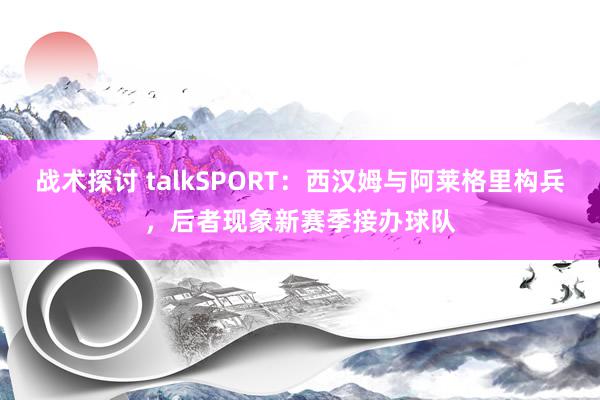 战术探讨 talkSPORT：西汉姆与阿莱格里构兵，后者现象新赛季接办球队