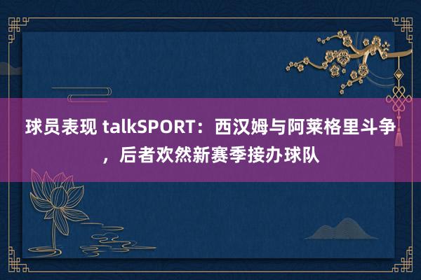 球员表现 talkSPORT：西汉姆与阿莱格里斗争，后者欢然新赛季接办球队