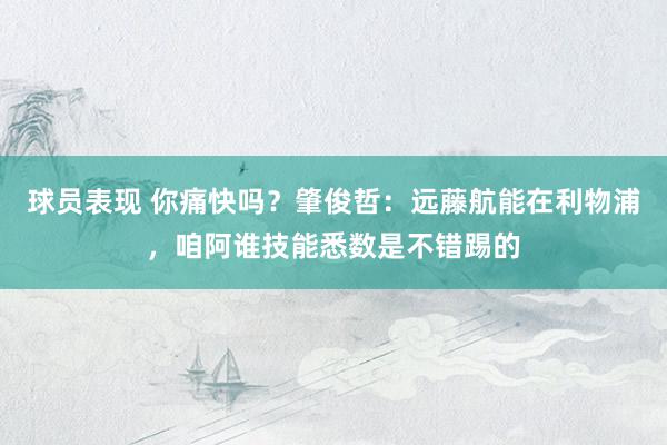 球员表现 你痛快吗？肇俊哲：远藤航能在利物浦，咱阿谁技能悉数是不错踢的